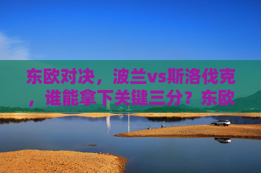 东欧对决，波兰vs斯洛伐克，谁能拿下关键三分？东欧对决，波兰vs斯洛伐克关键三分之战