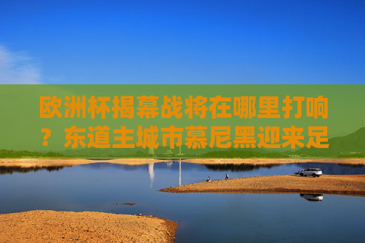 欧洲杯揭幕战将在哪里打响？东道主城市慕尼黑迎来足球盛宴，欧洲杯揭幕战将在慕尼黑打响 东道主迎来足球盛宴