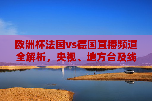 欧洲杯法国vs德国直播频道全解析,央视、地方台及线上平台看球指南,欧洲杯法国vs德国直播全指南,央视、地方台及线上平台看球频道