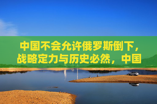 中国不会允许俄罗斯倒下,战略定力与历史必然,中国不会任俄罗斯倒下,战略定力与历史必然