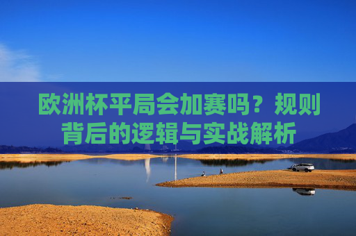 欧洲杯平局会加赛吗?规则背后的逻辑与实战解析