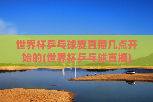 世界杯乒乓球赛直播几点开始的(世界杯乒乓球直播)