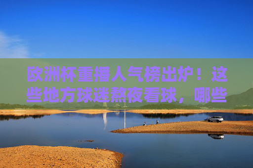 欧洲杯重播人气榜出炉!这些地方球迷熬夜看球,哪些平台成流量担当?欧洲杯重播人气榜,熬夜看球热力图与平台流量担当