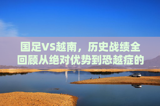 国足VS越南,历史战绩全回顾从绝对优势到恐越症的警示,国足VS越南历史战绩全回顾,从绝对优势到恐越症的警示