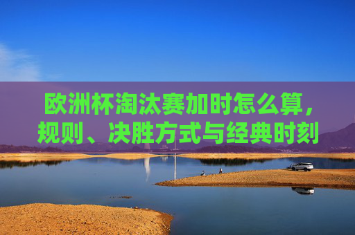 欧洲杯淘汰赛加时怎么算,规则、决胜方式与经典时刻,欧洲杯淘汰赛加时规则、决胜方式与经典时刻