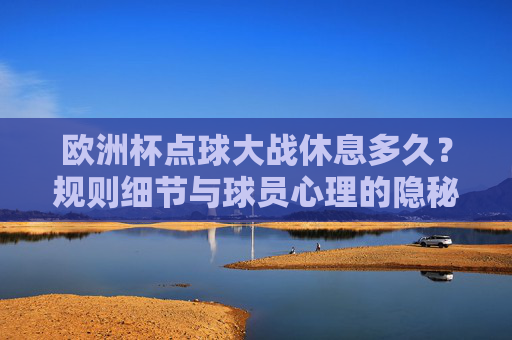 欧洲杯点球大战休息多久?规则细节与球员心理的隐秘战场,欧洲杯点球大战,休息时长、规则细节与球员心理的隐秘战场