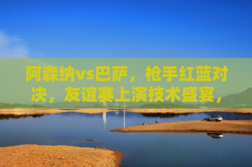 阿森纳vs巴萨,枪手红蓝对决,友谊赛上演技术盛宴,阿森纳vs巴萨,枪手红蓝友谊赛技术盛宴