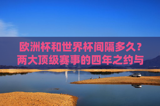 欧洲杯和世界杯间隔多久?两大顶级赛事的四年之约与交替节奏,欧洲杯与世界杯,四年之约与交替节奏