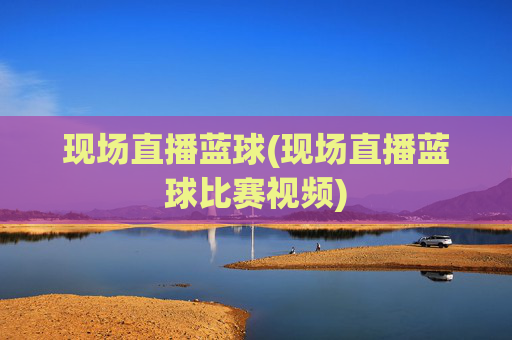 现场直播蓝球(现场直播蓝球比赛视频)