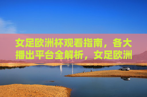 女足欧洲杯观看指南,各大播出平台全解析,女足欧洲杯观看指南,各大播出平台全解析