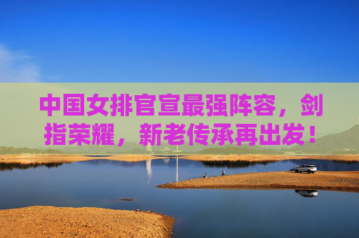 中国女排官宣最强阵容,剑指荣耀,新老传承再出发!