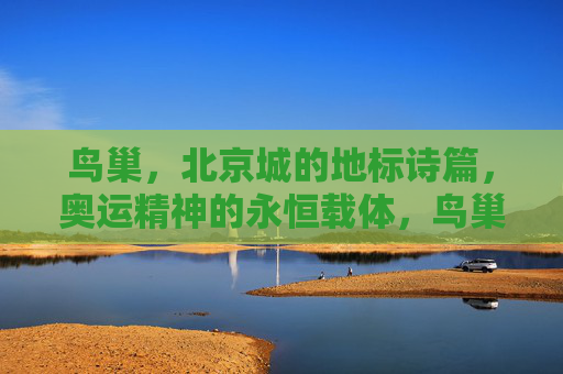 鸟巢,北京城的地标诗篇,奥运精神的永恒载体,鸟巢,北京城永恒的奥运地标诗篇