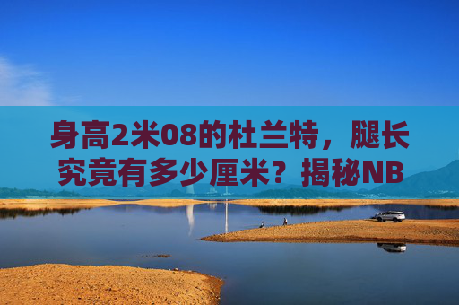 身高2米08的杜兰特，腿长究竟有多少厘米？揭秘NBA巨人的逆天身体比例，身高2米08的杜兰特，腿长究竟有多少厘米？揭秘NBA巨人的逆天身体比例