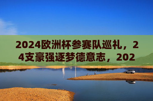 2024欧洲杯参赛队巡礼，24支豪强逐梦德意志，2024欧洲杯巡礼，24支豪强逐梦德意志