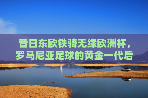 昔日东欧铁骑无缘欧洲杯,罗马尼亚足球的黄金一代后,谁来续写传奇?
