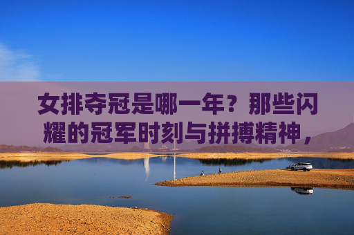 女排夺冠是哪一年？那些闪耀的冠军时刻与拼搏精神，女排夺冠时刻与拼搏精神，闪耀的冠军岁月