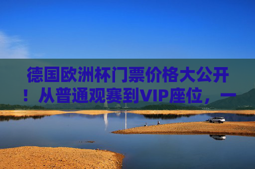 德国欧洲杯门票价格大公开！从普通观赛到VIP座位，一文读懂购票攻略，德国欧洲杯门票价格全攻略，从普通到VIP，一文读懂购票
