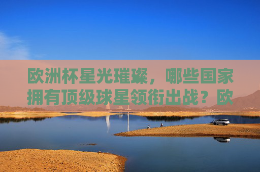欧洲杯星光璀璨,哪些国家拥有顶级球星领衔出战?欧洲杯,哪些国家拥有顶级球星领衔?