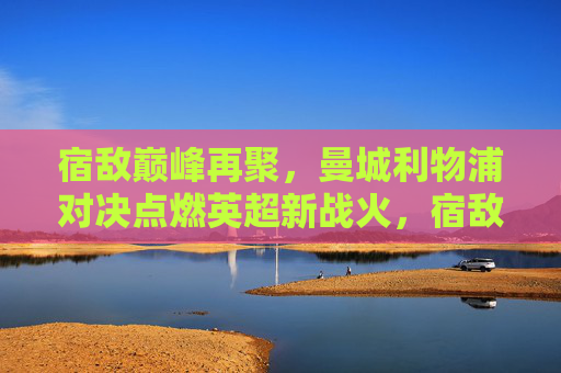 宿敌巅峰再聚,曼城利物浦对决点燃英超新战火,宿敌巅峰对决,曼城利物浦点燃英超新战火