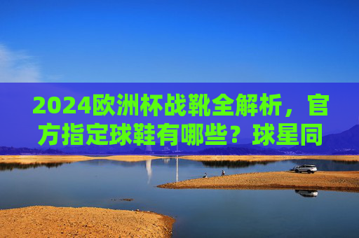 2024欧洲杯战靴全解析,官方指定球鞋有哪些?球星同款怎么选?2024欧洲杯战靴全解析,官方指定与球星同款指南