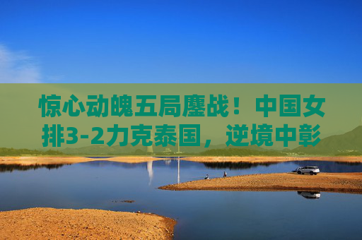 惊心动魄五局鏖战！中国女排3-2力克泰国，逆境中彰显冠军底蕴，五局鏖战展底蕴！中国女排3-2力克泰国