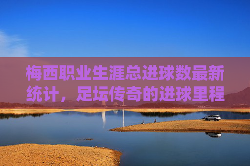 梅西职业生涯总进球数最新统计，足坛传奇的进球里程碑，梅西职业生涯总进球数最新统计，足坛传奇的进球里程碑