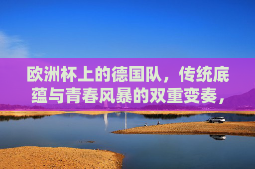 欧洲杯上的德国队，传统底蕴与青春风暴的双重变奏，欧洲杯德国队，传统底蕴与青春风暴的双重变奏