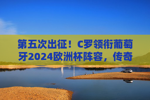 第五次出征！C罗领衔葡萄牙2024欧洲杯阵容，传奇不老，剑指冠军，C罗第五次出征葡萄牙2024欧洲杯 传奇不老剑指冠军
