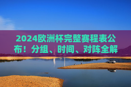 2024欧洲杯完整赛程表公布！分组、时间、对阵全解析，观赛指南速看，2024欧洲杯完整赛程表公布，分组、时间、对阵全解析，观赛指南速看