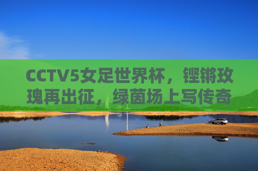 CCTV5女足世界杯,铿锵玫瑰再出征,绿茵场上写传奇,铿锵玫瑰再出征,女足世界杯写传奇