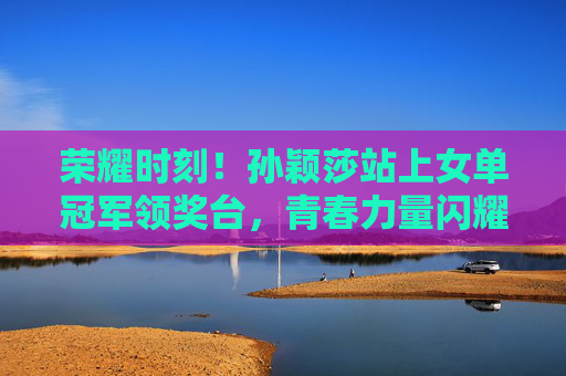 荣耀时刻！孙颖莎站上女单冠军领奖台，青春力量闪耀赛场，孙颖莎女单登顶，青春闪耀荣耀赛场