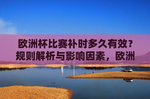 欧洲杯比赛补时多久有效?规则解析与影响因素,欧洲杯补时规则解析,有效时长及影响因素