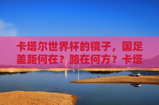 卡塔尔世界杯的镜子,国足差距何在?路在何方?卡塔尔世界杯镜鉴,国足差距何在,路向何方?