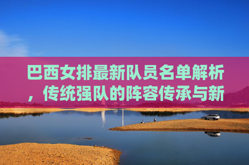 巴西女排最新队员名单解析,传统强队的阵容传承与新生力量崛起,巴西女排最新名单,传统强队的传承与新生力量崛起