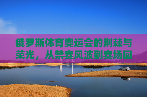 俄罗斯体育奥运会的荆棘与荣光,从禁赛风波到赛场回归,俄罗斯奥运体育,禁赛荆棘与赛场荣光
