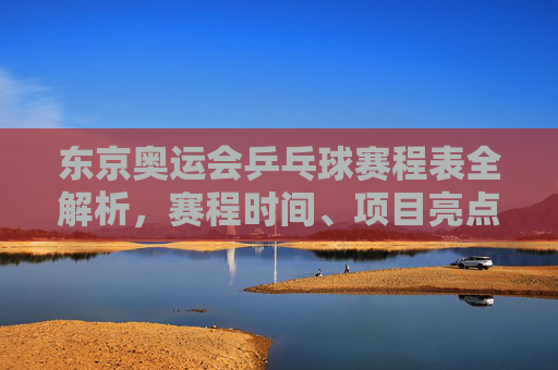 东京奥运会乒乓球赛程表全解析,赛程时间、项目亮点与观赛指南