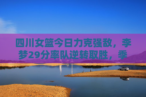 四川女篮今日力克强敌，李梦29分率队逆转取胜，季后赛征程再添关键胜，李梦29分率四川女篮逆转强敌，季后赛再添关键胜