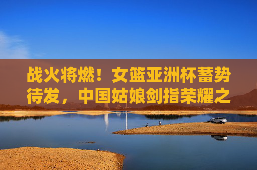 战火将燃!女篮亚洲杯蓄势待发,中国姑娘剑指荣耀之巅,战火将燃!中国女篮剑指亚洲杯荣耀之巅
