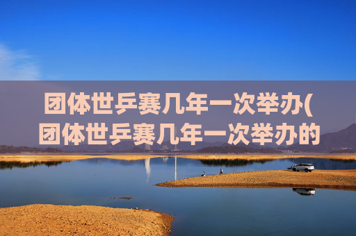 团体世乒赛几年一次举办(团体世乒赛几年一次举办的)团体世乒赛几年一次举办