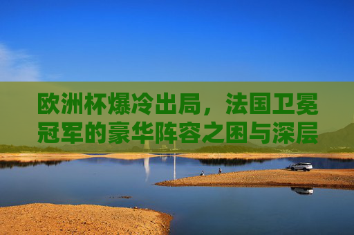 欧洲杯爆冷出局，法国卫冕冠军的豪华阵容之困与深层症结，欧洲杯爆冷出局，卫冕冠军法国的豪华阵容之困与深层症结