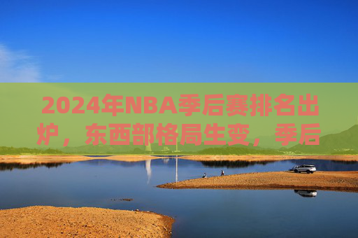 2024年NBA季后赛排名出炉，东西部格局生变，季后赛席位尘埃落定，2024年NBA季后赛排名出炉，东西部格局生变，席位尘埃落定