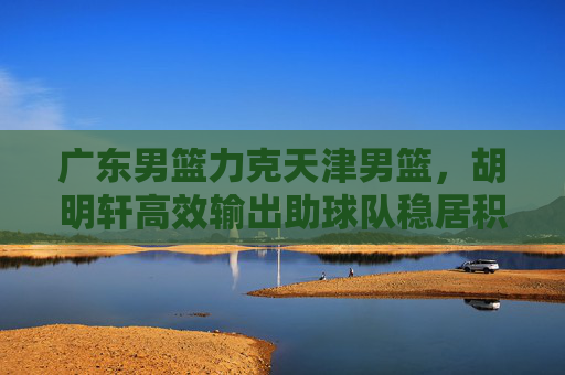 广东男篮力克天津男篮，胡明轩高效输出助球队稳居积分榜前列，广东男篮力克天津 胡明轩高效输出助队稳居积分榜前列