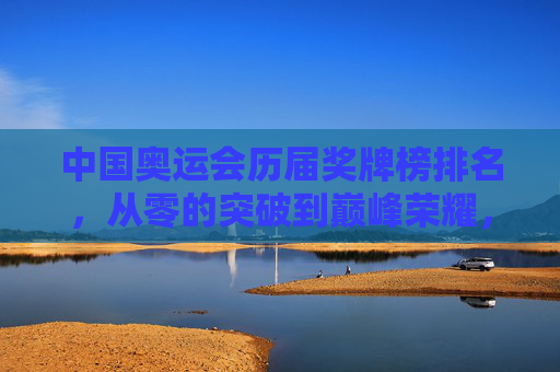 中国奥运会历届奖牌榜排名，从零的突破到巅峰荣耀，中国奥运历届奖牌榜，从零突破到巅峰荣耀
