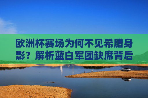 欧洲杯赛场为何不见希腊身影?解析蓝白军团缺席背后的多重原因,欧洲杯为何不见希腊身影?蓝白军团缺席的多重原因