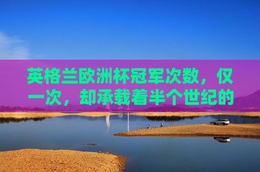 英格兰欧洲杯冠军次数,仅一次,却承载着半个世纪的足球记忆,英格兰欧洲杯,仅一次冠军,承载半世纪足球记忆