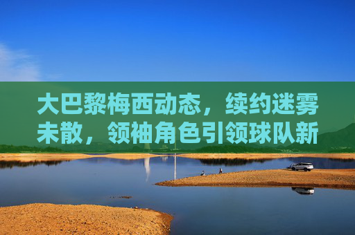 大巴黎梅西动态,续约迷雾未散,领袖角色引领球队新征程,大巴黎梅西,续约迷雾未散,领袖引航新征程