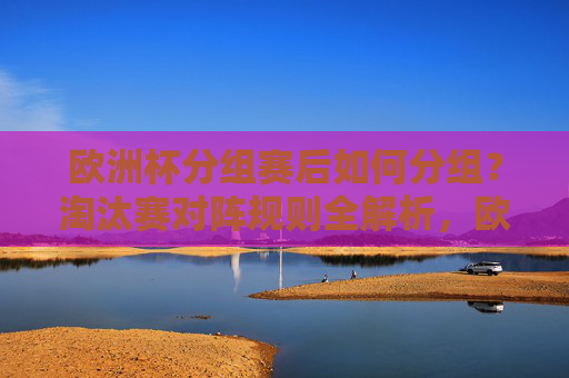 欧洲杯分组赛后如何分组？淘汰赛对阵规则全解析，欧洲杯分组赛后淘汰赛对阵规则全解析