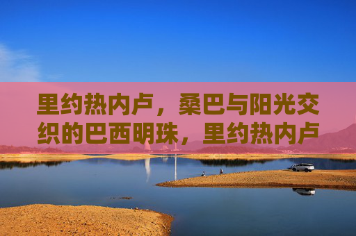 里约热内卢，桑巴与阳光交织的巴西明珠，里约热内卢，桑巴与阳光交织的巴西明珠