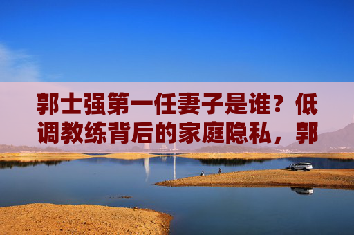 郭士强第一任妻子是谁?低调教练背后的家庭隐私,郭士强第一任妻子,低调教练背后的家庭隐私