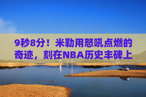 9秒8分!米勒用怒吼点燃的奇迹,刻在NBA历史丰碑上,米勒9秒8分怒吼奇迹,刻入NBA历史丰碑